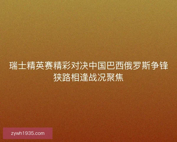 瑞士精英赛精彩对决中国巴西俄罗斯争锋狭路相逢战况聚焦