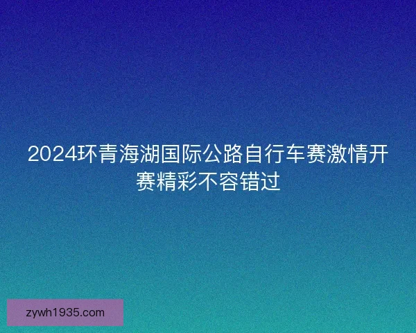 2024环青海湖国际公路自行车赛激情开赛精彩不容错过