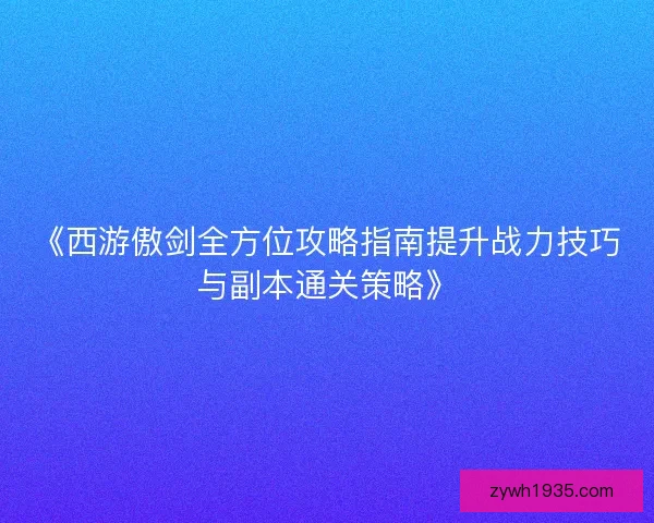 《西游傲剑全方位攻略指南提升战力技巧与副本通关策略》