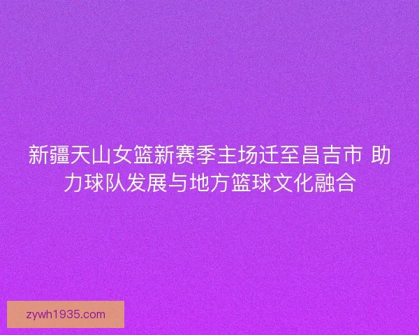 新疆天山女篮新赛季主场迁至昌吉市 助力球队发展与地方篮球文化融合