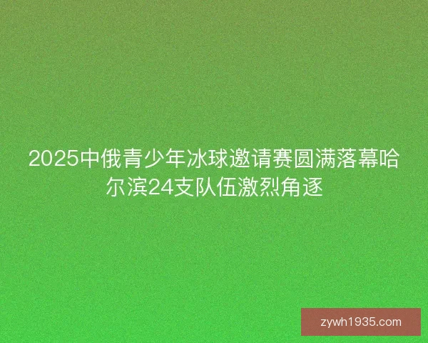 2025中俄青少年冰球邀请赛圆满落幕哈尔滨24支队伍激烈角逐
