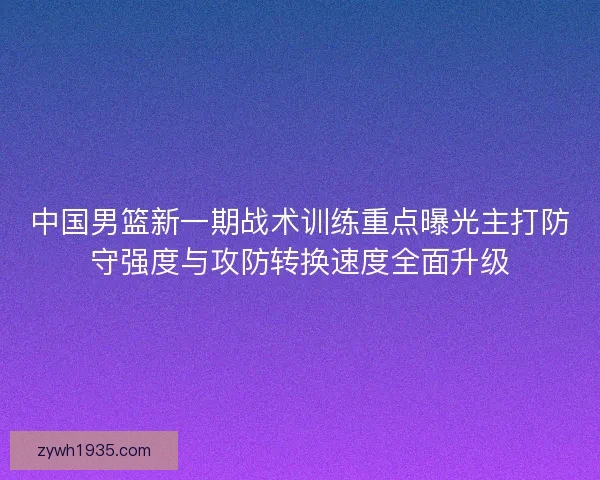 中国男篮新一期战术训练重点曝光主打防守强度与攻防转换速度全面升级