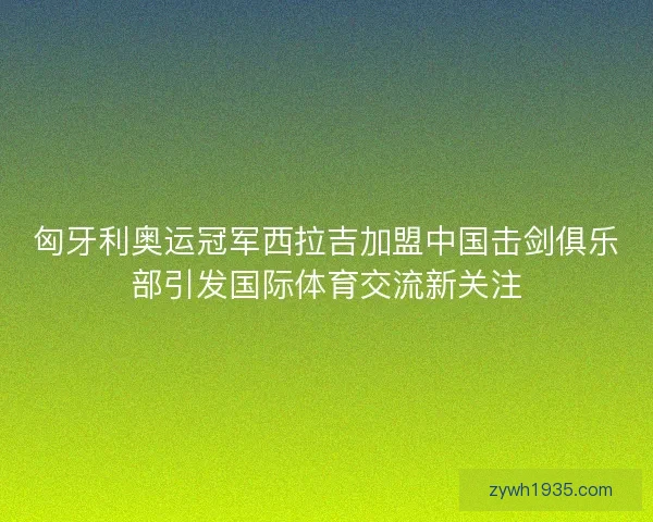 匈牙利奥运冠军西拉吉加盟中国击剑俱乐部引发国际体育交流新关注