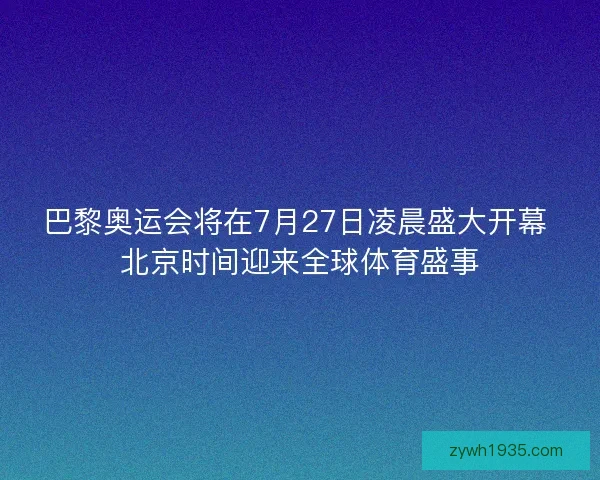 巴黎奥运会将在7月27日凌晨盛大开幕 北京时间迎来全球体育盛事