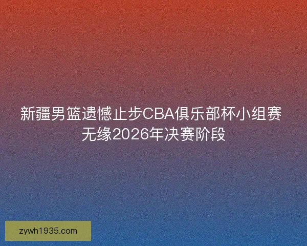 新疆男篮遗憾止步CBA俱乐部杯小组赛 无缘2026年决赛阶段