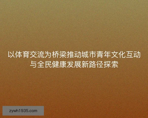 以体育交流为桥梁推动城市青年文化互动与全民健康发展新路径探索