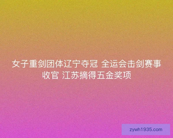 女子重剑团体辽宁夺冠 全运会击剑赛事收官 江苏摘得五金奖项