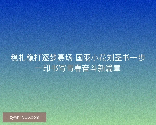 稳扎稳打逐梦赛场 国羽小花刘圣书一步一印书写青春奋斗新篇章