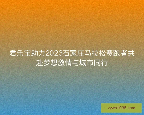 君乐宝助力2023石家庄马拉松赛跑者共赴梦想激情与城市同行