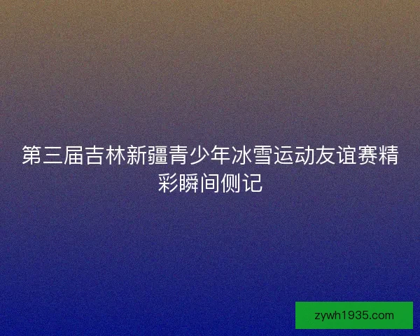 第三届吉林新疆青少年冰雪运动友谊赛精彩瞬间侧记