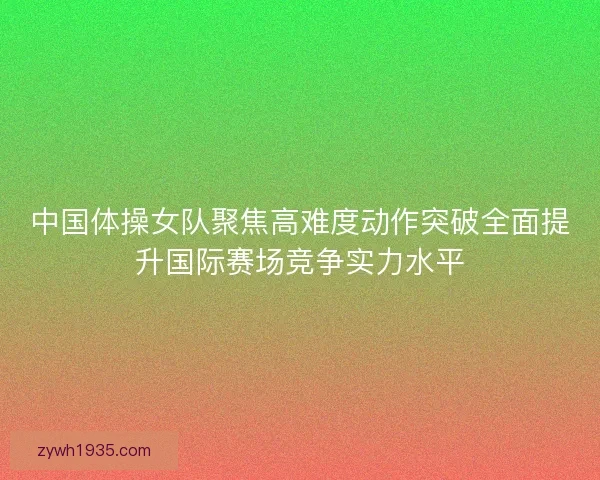 中国体操女队聚焦高难度动作突破全面提升国际赛场竞争实力水平