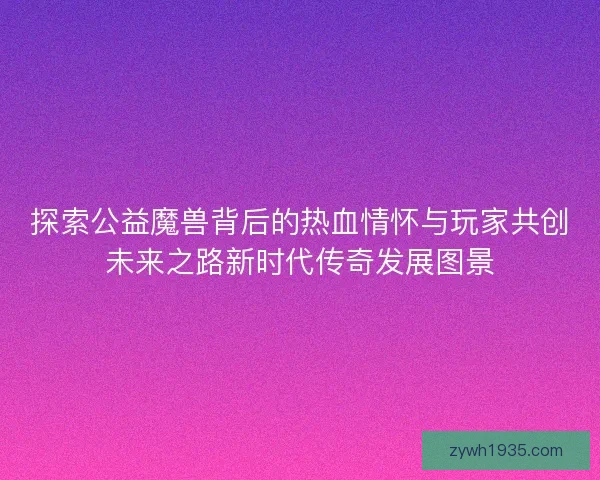 探索公益魔兽背后的热血情怀与玩家共创未来之路新时代传奇发展图景