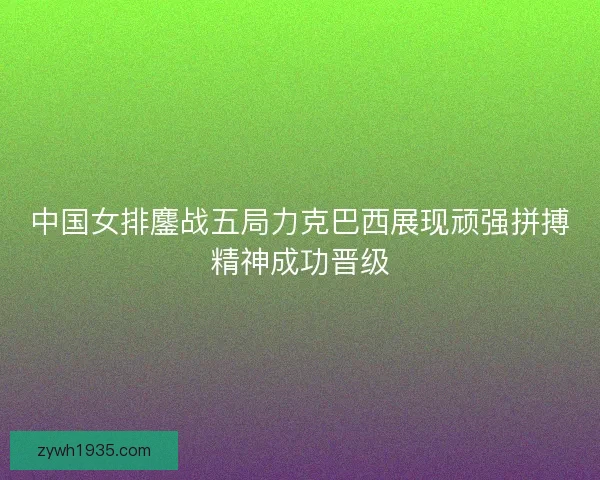 中国女排鏖战五局力克巴西展现顽强拼搏精神成功晋级